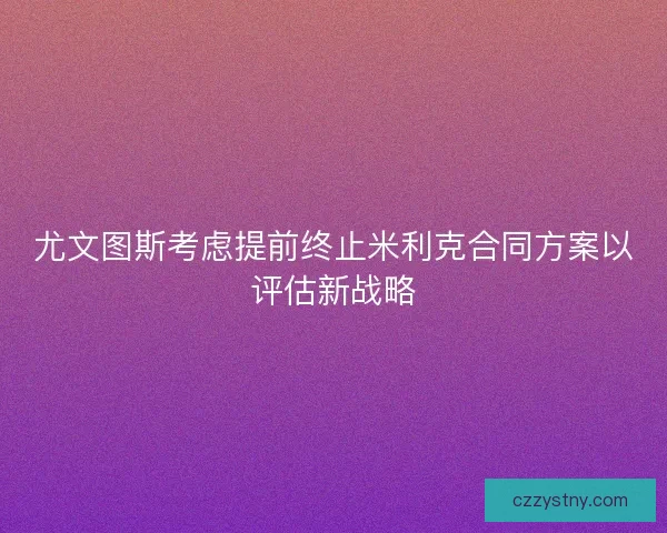 尤文图斯考虑提前终止米利克合同方案以评估新战略