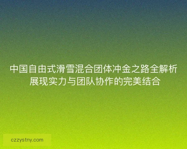 中国自由式滑雪混合团体冲金之路全解析 展现实力与团队协作的完美结合