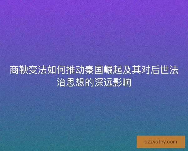 商鞅变法如何推动秦国崛起及其对后世法治思想的深远影响
