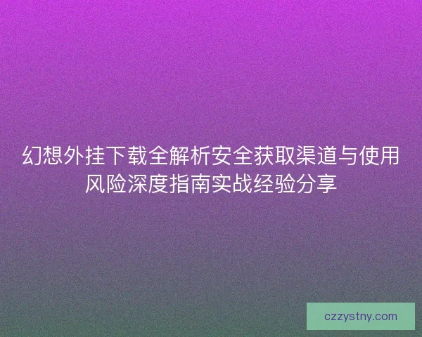 幻想外挂下载全解析安全获取渠道与使用风险深度指南实战经验分享