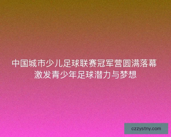 中国城市少儿足球联赛冠军营圆满落幕 激发青少年足球潜力与梦想