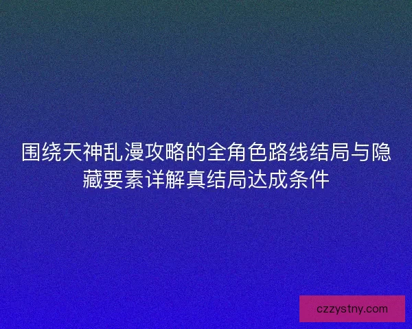 围绕天神乱漫攻略的全角色路线结局与隐藏要素详解真结局达成条件