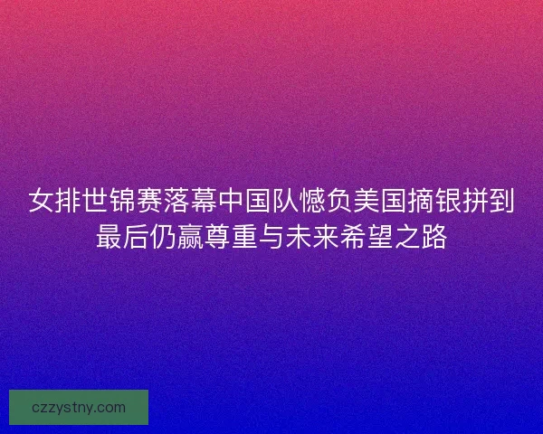 女排世锦赛落幕中国队憾负美国摘银拼到最后仍赢尊重与未来希望之路