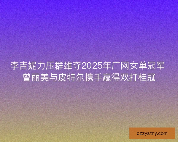 李吉妮力压群雄夺2025年广网女单冠军 曾丽美与皮特尔携手赢得双打桂冠