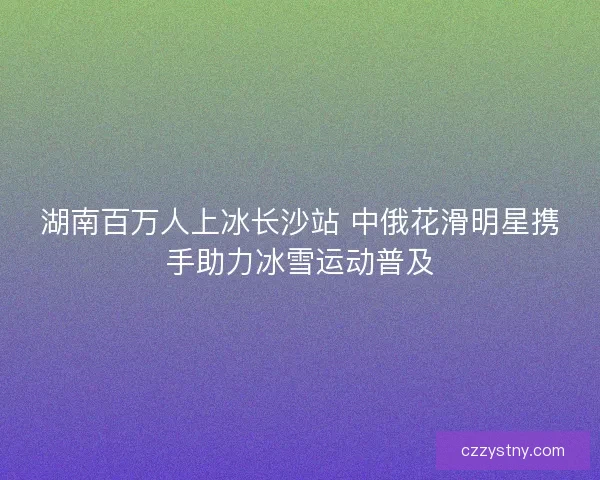 湖南百万人上冰长沙站 中俄花滑明星携手助力冰雪运动普及